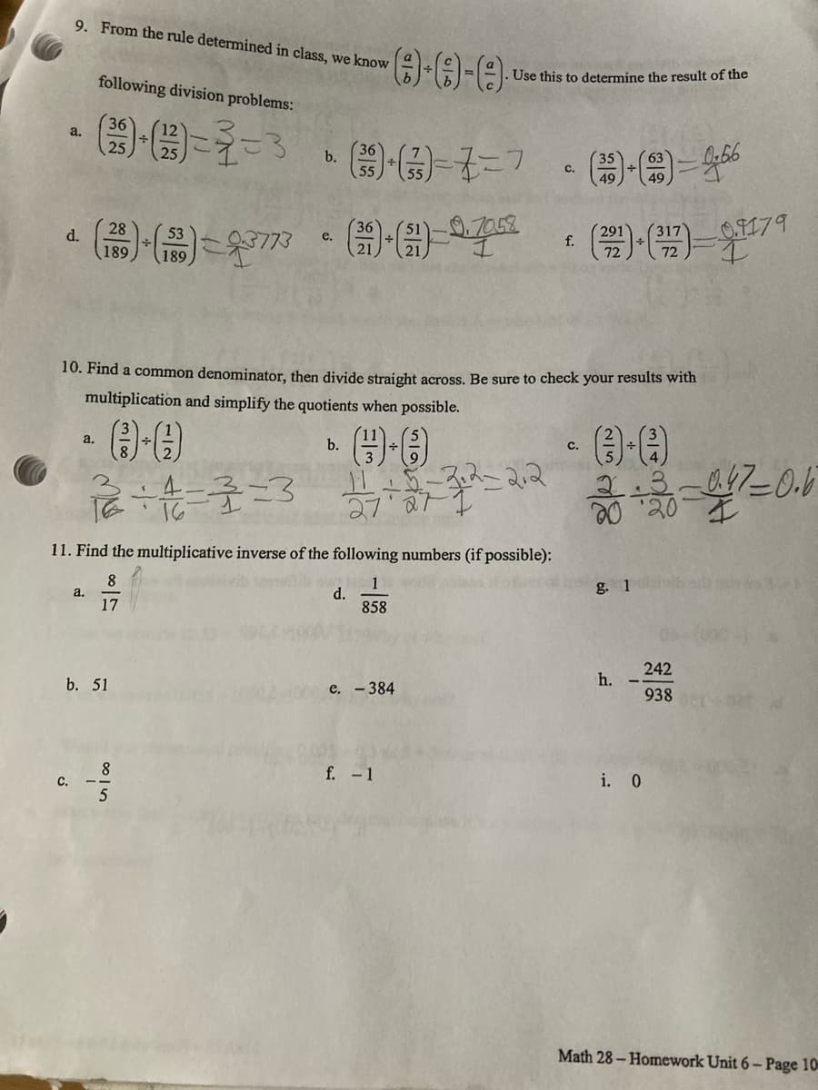 9. From the rule determined in class, we know
0.0-0
Use this to determine the result of the
following division problems:
36
(1)-(3)=3=3
25
36
b.
()-(-7=7 - ()-()=466
63
C.
+
49
28
d.
9.7058
e.
27
(1)-(5)-(1)-(3)
f.
3773
(222) + (²127)=7
189
189
10. Find a common denominator, then divide straight across. Be sure to check your results with
multiplication and simplify the quotients when possible.
a.
b.
C.
(-0)
0-0
12+4=3=3
2/7+2+7+3+2=2+2
20:30 047 -0.6
11. Find the multiplicative inverse of the following numbers (if possible):
8
1
g. 1
a.
d.
17
858
h.
e. - 384
f. - 1
i. 0
Math 28-Homework Unit 6- Page 10
a.
b. 51
8
C.
242
938
-0.9179