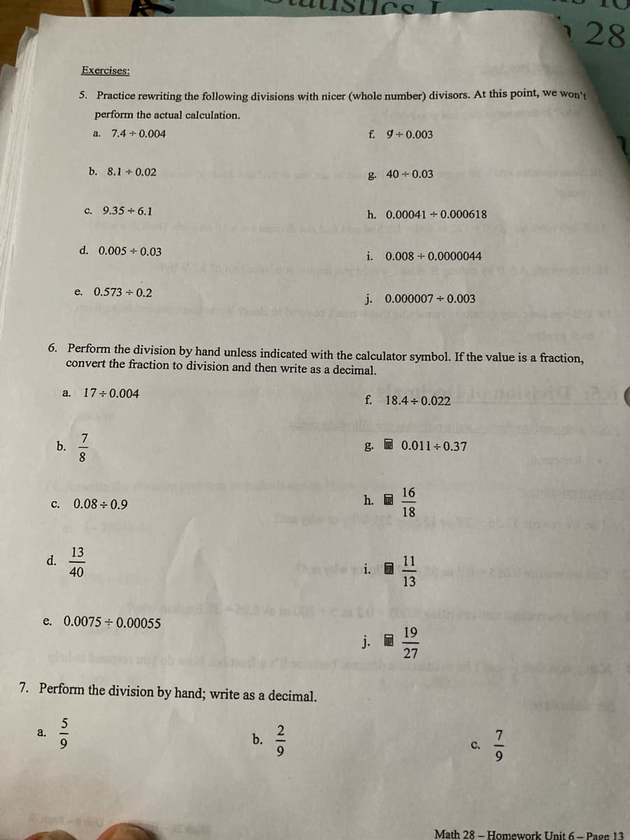 28
Exercises:
5. Practice rewriting the following divisions with nicer (whole number) divisors. At this point, we won't
perform the actual calculation.
a.
7.4 +0.004
f. 9+0.003
b. 8.1 +0.02
g. 40+ 0.03
c. 9.35 +6.1
h. 0.00041 +0.000618
d. 0.005 0.03
i. 0.008 +0.0000044
e. 0.573 +0.2
j. 0.000007 + 0.003
6. Perform the division by hand unless indicated with the calculator symbol. If the value is a fraction,
convert the fraction to division and then write as a decimal.
a. 17 +0.004
f. 18.4+0.022
7
b.
g. 0.011+0.37
8
16
h.
c. 0.08 0.9
18
13
d.
11
40
13
e. 0.0075 +0.00055
19
27
7. Perform the division by hand; write as a decimal.
5
a.
b.
9
-
2/9
i.
ő
7
Math 28- Homework Unit 6 - Page 13