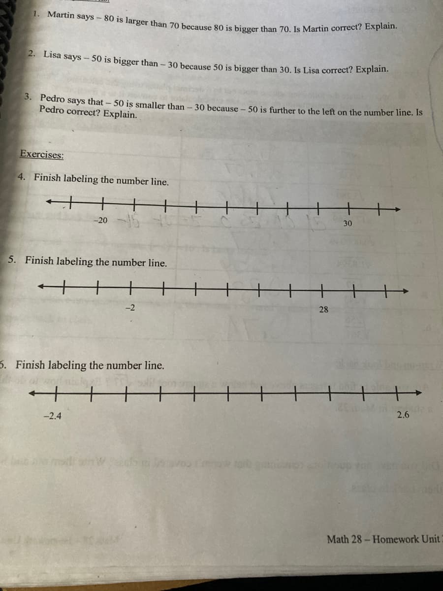 1. Martin says - 80 is larger than 70 because 80 is bigger than 70. Is Martin correct? Explain.
2. Lisa sayS – 50 is bigger than – 30 because 50 is bigger than 30, Is Lisa correct? Explamt.
3. Pedro says that- 50 is smaller than
Pedro correct? Explain.
30 because - 50 is further to the left on the number 1line. Is
Exercises:
4. Finish labeling the number line.
+
+
-20
30
5. Finish labeling the number line.
-2
28
6. Finish labeling the number line.
+.
-2.4
2.6
Math 28- Homework Unit
