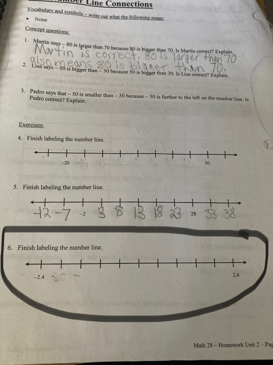 Line Connections
Vocabulary and symbols – write out what the following mean:
None
Concept questions:
1. Martin says - 80 is larger than 70 because 80 is bigger than 70, Is Martin correct? Explain.
Martin is comect. 80 is Targer than 70
glso
means 80 is bigger than 70.
2. Lisa says – 50 is bigger than - 30 because 50 is bigger than 30. Is Lisa correct? Explain.
3. Pedro says that - 50 is smaller than – 30 because – 50 is further to the left on the number line. Is
Pedro correct? Explain.
Exercises:
4. Finish labeling the number line.
30
-20
5. Finish labeling the number line.
12-7
ģ 8 1B 18 23
28 33 38
-2
6. Finish labeling the number line.
2.6
-2.4
Math 28- Homework Unit 2- Pag
