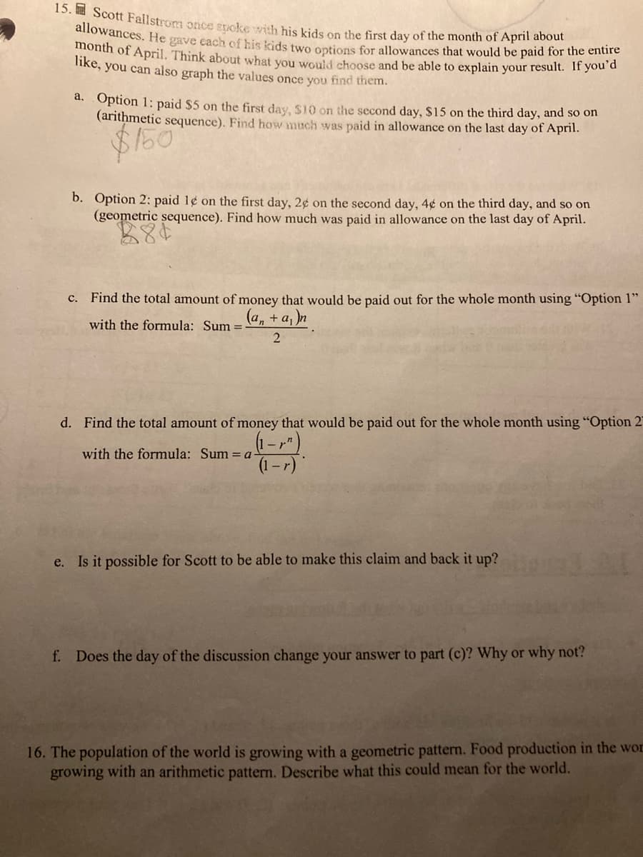 15. Scott Failstrom once spcke with his kids on the first day of the month of April about
allowances. He gave each of his kids two options for allowances that would be paid for the entire
month of April. Think about what you would choose and be able to explain your result. If you'd
like, you can also graph the values once you find them.
a. Option 1: paid $5 on the first day, $10 on the second day, $15 on the third day, and so on
(arithmetic sequence). Find how much was paid in allowance on the last day of April.
b. Option 2: paid 1¢ on the first day, 2¢ on the second day, 4¢ on the third day, and so on
(geometric sequence). Find how much was paid in allowance on the last day of April.
c. Find the total amount of money that would be paid out for the whole month using "Option 1"
(a, + a, )n
with the formula: Sum =
d. Find the total amount of money that would be paid out for the whole month using "Option 2'
(1-")
(1-r)
with the formula: Sum = a
e. Is it possible for Scott to be able to make this claim and back it up?
f. Does the day of the discussion change your answer to part (c)? Why or why not?
16. The population of the world is growing with a geometric pattern. Food production in the wor
growing with an arithmetic pattern. Describe what this could mean for the world.
