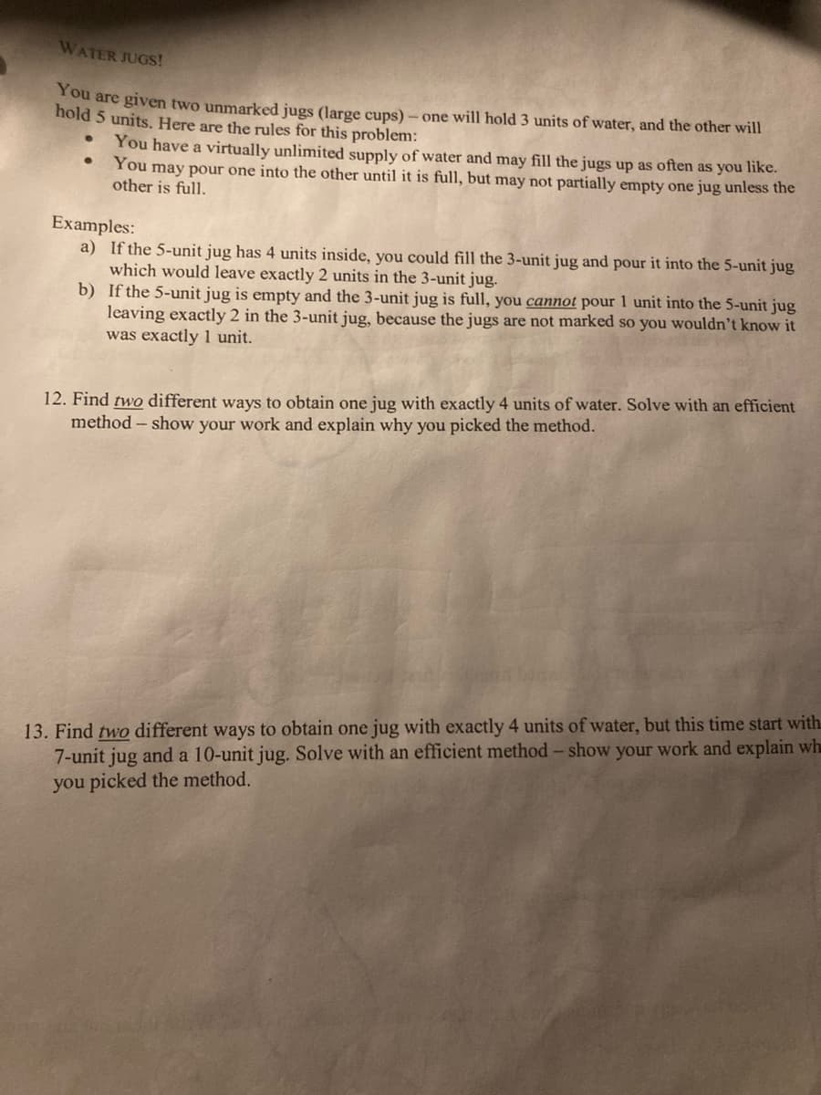 WATER JUGS!
You are given two unmarked jugs (large cups)
hold 5 units. Here are the rules for this problem:
one will hold 3 units of water, and the other will
You have a virtually unlimited supply of water and may fill the jugs up as often as you like.
You may pour one into the other until it is full, but may not partially empty one jug unless the
other is full.
Examples:
a) If the 5-unit jug has 4 units inside, you could fill the 3-unit jug and pour it into the 5-unit jug
which would leave exactly 2 units in the 3-unit jug.
b) If the 5-unit jug is empty and the 3-unit jug is full, you cannot pour 1 unit into the 5-unit jug
leaving exactly 2 in the 3-unit jug, because the jugs are not marked so you wouldn't know it
was exactly 1 unit.
12. Find two different ways to obtain one jug with exactly 4 units of water. Solve with an efficient
method - show your work and explain why you picked the method.
13. Find two different ways to obtain one jug with exactly 4 units of water, but this time start with.
7-unit jug and a 10-unit jug. Solve with an efficient method - show your work and explain wh
you picked the method.

