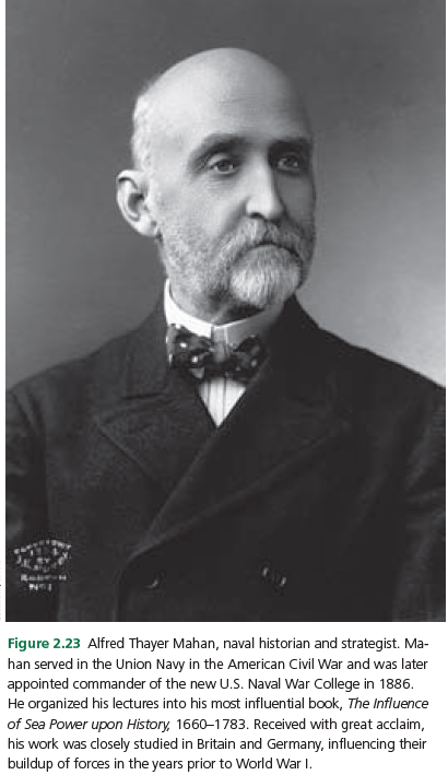 Figure 2.23 Alfred Thayer Mahan, naval historian and strategist. Ma-
han served in the Union Navy in the American Civil War and was later
appointed commander of the new U.S. Naval War College in 1886.
He organized his lectures into his most influential book, The Influence
of Sea Power upon History, 1660–1783. Received with great acclaim,
his work was closely studied in Britain and Germany, influencing their
buildup of forces in the years prior to World War I.
