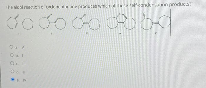 The aldol reaction of cycloheptanone produces which of these self-condensation products?
do do do ba
111
O a. V
O b. I
O c. III
O d. Il
e. IV