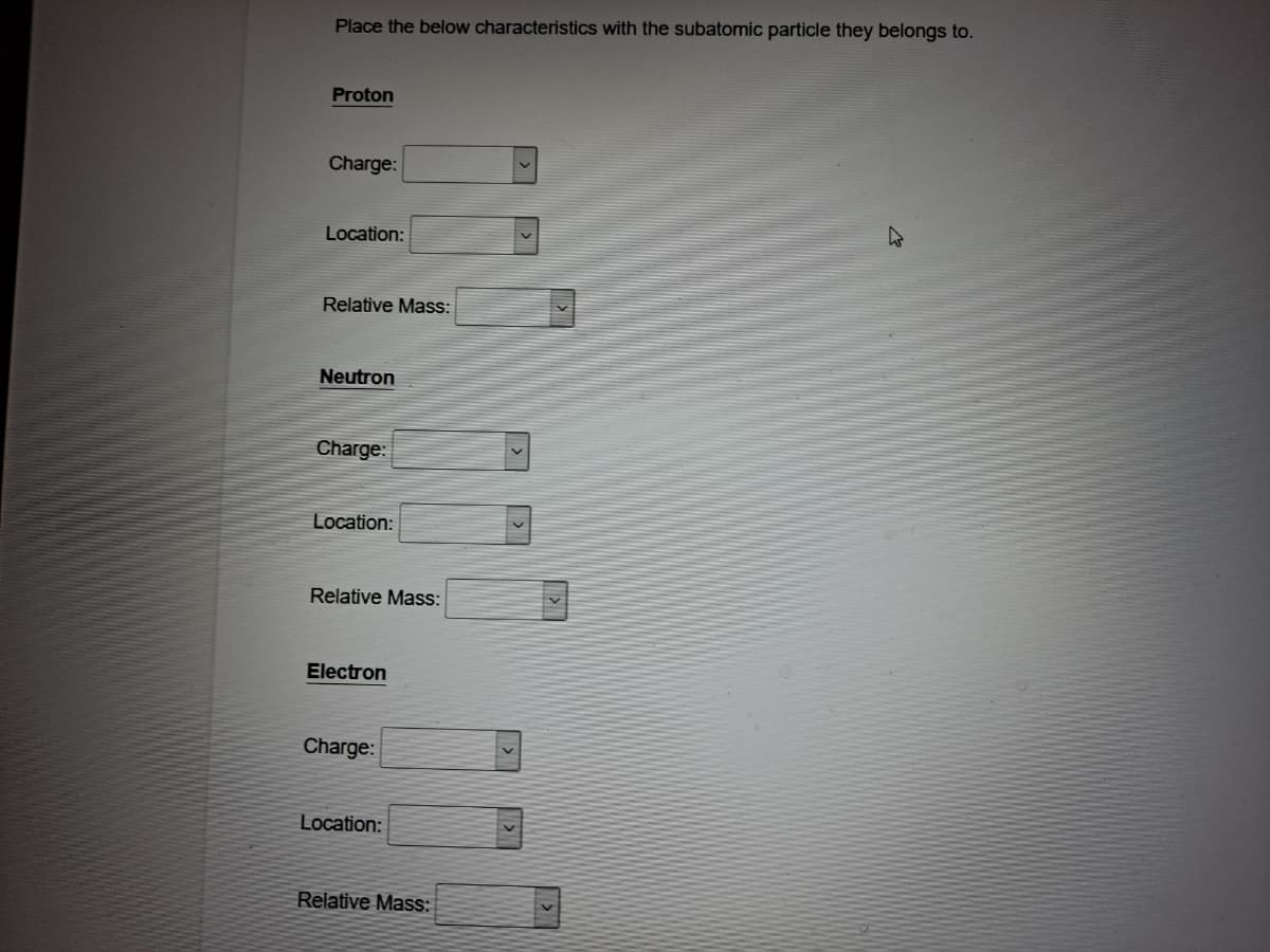 Place the below characteristics with the subatomic particle they belongs to.
Proton
Charge:
Location:
Relative Mass:
Neutron
Charge:
Location:
Relative Mass:
Electron
Charge:
Location:
Relative Mass:
