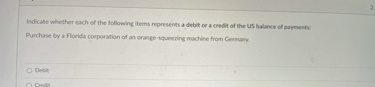 2.
Indicate whether each of the following items represents a debit or a credit of the US balance of payments:
Purchase by a Florida corporation of an orange-squeezing machine from Germany.
O Debit
O Credit
