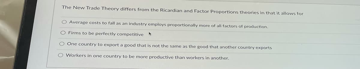 The New Trade Theory differs from the Ricardian and Factor Proportions theories in that it allows for
O Average costs to fall as an industry employs proportionally more of all factors of production.
O Firms to be perfectly competitive
O One country to export a good that is not the same as the good that another country exports
O Workers in one country to be more productive than workers in another.
