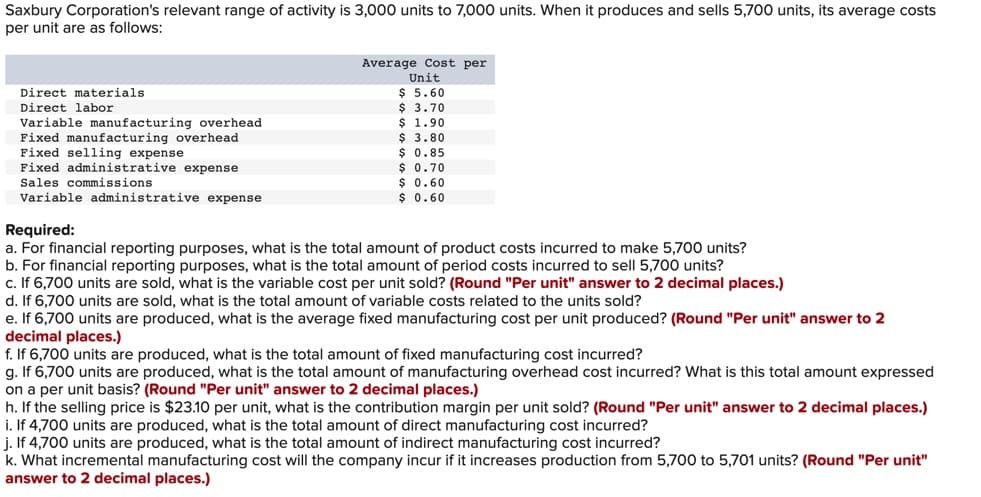 Saxbury Corporation's relevant range of activity is 3,000 units to 7,000 units. When it produces and sells 5,700 units, its average costs
per unit are as follows:
Direct materials
Direct labor
Variable manufacturing overhead
Fixed manufacturing overhead
Fixed
elling expense
Fixed administrative expense
Sales commissions
Variable administrative expense
Average Cost per
Unit
$ 5.60
$ 3.70
$ 1.90
$ 3.80
$ 0.85
$ 0.70
$ 0.60
$ 0.60
Required:
a. For financial reporting purposes, what is the total amount of product costs incurred to make 5,700 units?
b. For financial reporting purposes, what is the total amount of period costs incurred to sell 5,700 units?
c. If 6,700 units are sold, what is the variable cost per unit sold? (Round "Per unit" answer to 2 decimal places.)
d. If 6,700 units are sold, what is the total amount of variable costs related to the units sold?
e. If 6,700 units are produced, what is the average fixed manufacturing cost per unit produced? (Round "Per unit" answer to 2
decimal places.)
f. If 6,700 units are produced, what is the total amount of fixed manufacturing cost incurred?
g. If 6,700 units are produced, what is the total amount of manufacturing overhead cost incurred? What is this total amount expressed
on a per unit basis? (Round "Per unit" answer to 2 decimal places.)
h. If the selling price is $23.10 per unit, what is the contribution margin per unit sold? (Round "Per unit" answer to 2 decimal places.)
i. If 4,700 units are produced, what is the total amount of direct manufacturing cost incurred?
j. If 4,700 units are produced, what is the total amount of indirect manufacturing cost incurred?
k. What incremental manufacturing cost will the company incur if it increases production from 5,700 to 5,701 units? (Round "Per unit"
answer to 2 decimal places.)