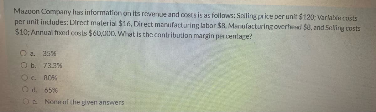 Mazoon Company has information on its revenue and costs is as follows: Selling price per unit $120; Variable costs
per unit includes: Direct material $16, Direct manufacturing labor $8, Manufacturing overhead $8, and Selling costs
$10; Annual fixed costs $60,000. What is the contribution margin percentage?
O a. 35%
O b. 73.3%
O C.
80%
Od.
65%
O e.
None of the given answers
