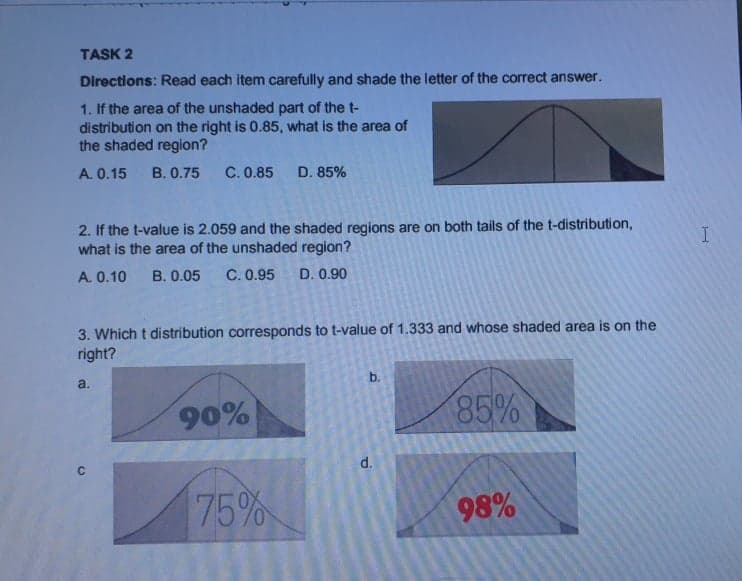 TASK 2
Directions: Read each item carefully and shade the letter of the correct answer.
1. If the area of the unshaded part of the t-
distribution on the right is 0.85, what is the area of
the shaded region?
A. 0.15
В. О.75
C. 0.85
D. 85%
2. If the t-value is 2.059 and the shaded regions are on both tails of the t-distribution,
what is the area of the unshaded region?
A. 0.10
В. 0.05
C. 0.95
D. 0.90
3. Which t distribution corresponds to t-value of 1.333 and whose shaded area is on the
right?
a.
b.
90%
85%
d.
75%
98%
