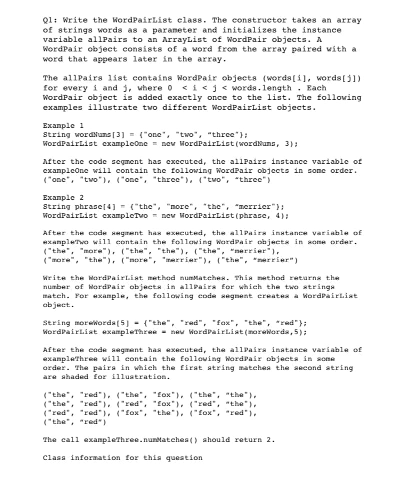 Q1: Write the WordPairList class. The constructor takes an array
of strings words as a parameter and initializes the instance
variable allPairs to an ArrayList of WordPair objects. A
WordPair object consists of a word from the array paired with a
word that appears later in the array.
The allPairs list contains WordPair objects (words[i], words [j])
for every i and j, where 0 < i < j < words.length. Each
WordPair object is added exactly once to the list. The following
examples illustrate two different WordPairList objects.
Example 1
String wordNums [3] = {"one", "two", "three"};
WordPairList exampleOne = new WordPairList (wordNums, 3);
After the code segment has executed, the allPairs instance variable of
exampleOne will contain the following WordPair objects in some order.
("one", "two"), ("one", "three"), ("two", "three")
Example 2
String phrase [4] = {"the", "more", "the", "merrier"};
WordPairList example Two = new WordPairList (phrase, 4);
After the code segment has executed, the allPairs instance variable of
example Two will contain the following WordPair objects in some order.
("the", "more"), ("the", "the"), ("the", "merrier"),
("more", "the"), ("more", "merrier"), ("the", "merrier")
Write the WordPairList method numMatches. This method returns the
number of WordPair objects in allPairs for which the two strings
match. For example, the following code segment creates a WordPairList
object.
String moreWords [5] = {"the", "red", "fox", "the", "red"};
WordPairList exampleThree = new WordPairList (moreWords, 5);
After the code segment has executed, the allPairs instance variable of
exampleThree will contain the following WordPair objects in some
order. The pairs in which the first string matches the second string
are shaded for illustration.
("the", "red"), ("the", "fox"), ("the", "the"),
("the", "red"), ("red", "fox"), ("red", "the"),
("red", "red"), ("fox", "the"), ("fox", "red"),
("the", "red")
The call exampleThree.numMatches () should return 2.
Class information for this question