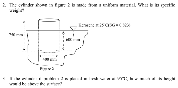 2. The cylinder shown in figure 2 is made from a uniform material. What is its specific
weight?
Kerosene at 25°C(SG =0.823)
750 mmi
600 mm
400 mm
Figure 2
3. If the cylinder if problem 2 is placed in fresh water at 95°C, how much of its height
would be above the surface?
