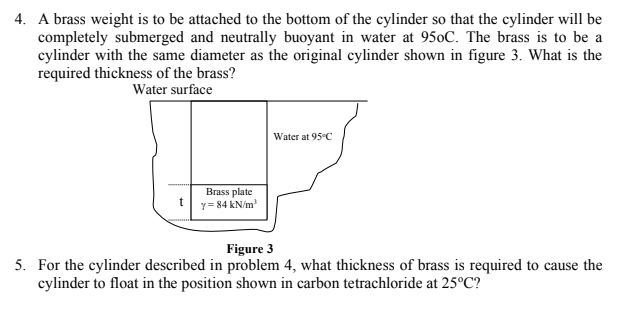 4. A brass weight is to be attached to the bottom of the cylinder so that the cylinder will be
completely submerged and neutrally buoyant in water at 950C. The brass is to be a
cylinder with the same diameter as the original cylinder shown in figure 3. What is the
required thickness of the brass?
Water surface
Water at 95°C
Brass plate
Y= 84 kN/m
Figure 3
5. For the cylinder described in problem 4, what thickness of brass is required to cause the
cylinder to float in the position shown in carbon tetrachloride at 25°C?
