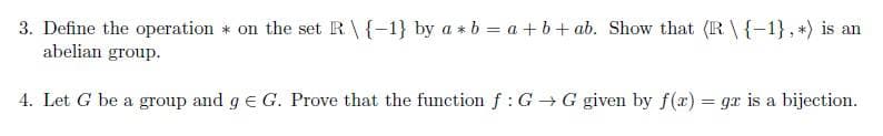 3. Define the operation * on the set R\{-1} by a * b = a + b+ ab. Show that (R \{-1}, *) is an
abelian group.
4. Let G be a group and g e G. Prove that the function f: G G given by f(x) = gx is a bijection.
