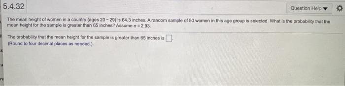 5.4.32
Question Help
The mean height of women in a country (ages 20-29) is 64.3 inches. A random sample of 50 women in this age group is selected. What is the probability that the
mean height for the sample is greater than 65 inches? Assume a= 2.93.
I The probability that the mean height for the sample is greater than 65 inches is.
(Round to four decimal places as needed.)
ra
