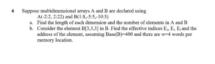 Suppose multidimensional arrays A and B are declared using
A(-2:2, 2:22) and B(1:8,-5:5,-10:5)
a. Find the length of each dimension and the number of elements in A and B
b. Consider the element B[3,3,3] in B. Find the effective indices E,, E. E, and the
address of the element, assuming Base(B)=400 and there are w=4 words per
memory location.
