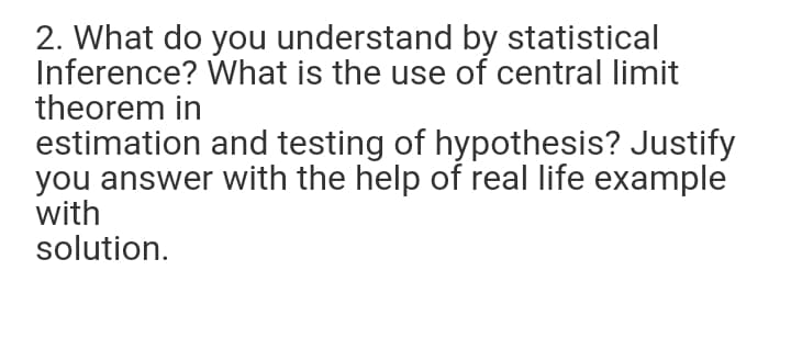 2. What do you understand by statistical
Inference? What is the use of central limit
theorem in
estimation and testing of hypothesis? Justify
you answer with the help of real life example
with
solution.
