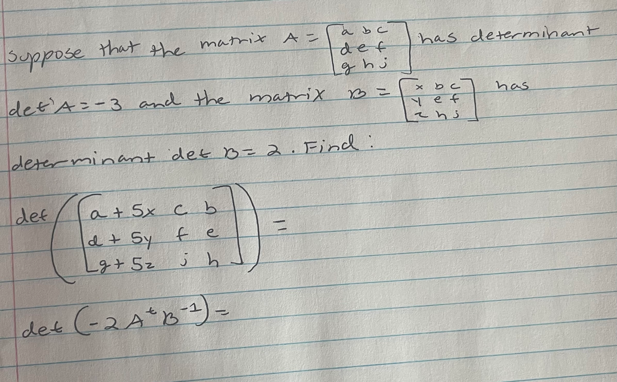 ### Matrix Determinants and Operations

**Problem Statement:**

Suppose that the matrix \( A = \begin{bmatrix}
a & b & c \\
d & e & f \\
g & h & i 
\end{bmatrix} \) has determinant \( \text{det}(A) = -3 \).

And the matrix \( B = \begin{bmatrix}
x & b & c \\
y & e & f \\
z & h & i 
\end{bmatrix} \) has determinant \( \text{det}(B) = 2 \).

**Objective:**

1. Find the determinant of the following matrix:

\[
\text{det} \left( \begin{bmatrix}
a + 5x & c & b \\
d + 5y & f & e \\
g + 5z & j & h 
\end{bmatrix} \right)
\]

2. Find the determinant of \( -2A^2B^{-1} \).

**Details for Explanation:**

1. The matrix inside the determinant in the first problem has elements adjusted by adding 5 times the corresponding elements of another matrix.
2. For the second problem, the operation involves finding \( A^2 \) (the square of matrix \( A \)), multiplying it by \(-2\), and then multiplying by the inverse of matrix \( B \) (denoted \( B^{-1} \)).

---

### Solution Approach:

1. **Determinant of the Sum Adjusted Matrix:**

   The given matrix is:

   \[
   \begin{bmatrix}
   a + 5x & c & b \\
   d + 5y & f & e \\
   g + 5z & j & h 
   \end{bmatrix}
   \]

   To solve this, we need to apply properties of determinants, row operations and possibly cofactor expansions.

2. **Determinant of the Product of Matrices:**

   Using the property of determinants that for any scalar \( k \) and matrices \( M \):

   \[
   \text{det}(kA) = k^n \text{det}(A) 
   \]

   where \( n \) is the order of the square matrix \( A \).

   And using the fact that \( \text{det}(AB) = \