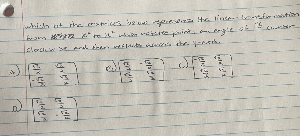 ### Linear Transformation Matrix Problem

**Problem Statement:**
Which of the matrices below represents the linear transformation from \( \mathbb{R}^2 \) to \( \mathbb{R}^2 \) which rotates points an angle of \( \frac{\pi}{4} \) counterclockwise and then reflects across the y-axis.

**Options:**

**A:**
\[
\begin{pmatrix}
\frac{\sqrt{2}}{2} & \frac{\sqrt{2}}{2} \\
-\frac{\sqrt{2}}{2} & \frac{\sqrt{2}}{2}
\end{pmatrix}
\]

**B:**
\[
\begin{pmatrix}
\frac{\sqrt{2}}{2} & -\frac{\sqrt{2}}{2} \\
\frac{\sqrt{2}}{2} & \frac{\sqrt{2}}{2}
\end{pmatrix}
\]

**C:**
\[
\begin{pmatrix}
-\frac{\sqrt{2}}{2} & \frac{\sqrt{2}}{2} \\
\frac{\sqrt{2}}{2} & \frac{\sqrt{2}}{2}
\end{pmatrix}
\]

**D:**
\[
\begin{pmatrix}
-\frac{\sqrt{2}}{2} & \frac{\sqrt{2}}{2} \\
-\frac{\sqrt{2}}{2} & -\frac{\sqrt{2}}{2}
\end{pmatrix}
\]

**Explanation:**
To find which matrix represents the transformation, we need to combine the rotation and reflection transformations. The matrix for rotating points by \( \frac{\pi}{4} \) counterclockwise is:
\[
R_{\frac{\pi}{4}} = \begin{pmatrix}
\cos \frac{\pi}{4} & -\sin \frac{\pi}{4} \\
\sin \frac{\pi}{4} & \cos \frac{\pi}{4}
\end{pmatrix} = \begin{pmatrix}
\frac{\sqrt{2}}{2} & -\frac{\sqrt{2}}{2} \\
\frac{\sqrt{2}}{2} & \frac{\sqrt{2}}{2}
\end{pmatrix}
\]

