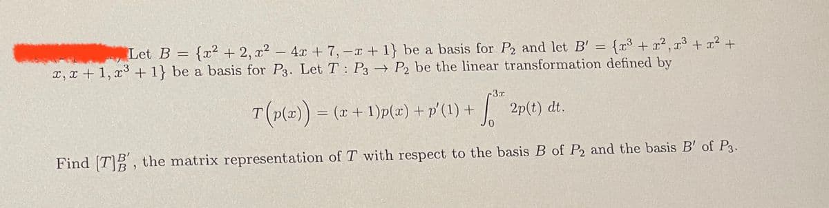 Let B = {x² + 2, x² - 4x +7, -x + 1} be a basis for P2 and let B' = {x³ + x², x³ + x² +
x, x + 1, x³ + 1} be a basis for P3. Let T: P3 → P2 be the linear transformation defined by
r3x
T (p(x)) = (a + 1)p(x) + p′(1) + √* 2p(t)
dt.
Find [T]B', the matrix representation of T with respect to the basis B of P2 and the basis B' of P3.