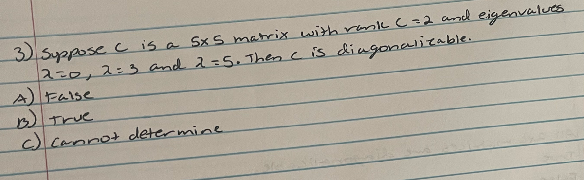 **Matrix Diagonalizability Question**

---

**Question:**

Suppose \( C \) is a \(5 \times 5\) matrix with rank \( C = 2 \) and eigenvalues \( \lambda = 0, \lambda = 3 \), and \( \lambda = 5 \). Then \( C \) is diagonalizable.

**Options:**

A) False

B) True

C) Cannot determine