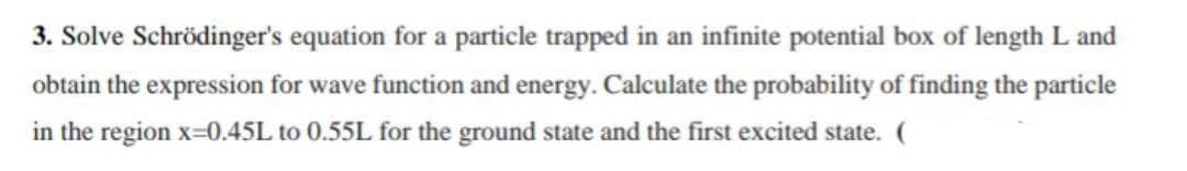 3. Solve Schrödinger's equation for a particle trapped in an infinite potential box of length L and
obtain the expression for wave function and energy. Calculate the probability of finding the particle
in the region x=0.45L to 0.55L for the ground state and the first excited state. (
