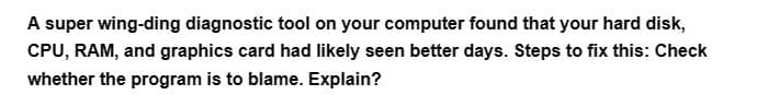 A super wing-ding diagnostic tool on your computer found that your hard disk,
CPU, RAM, and graphics card had likely seen better days. Steps to fix this: Check
whether the program is to blame. Explain?