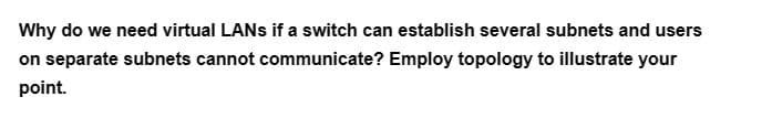 Why do we need virtual LANs if a switch can establish several subnets and users
on separate subnets cannot communicate? Employ topology to illustrate your
point.