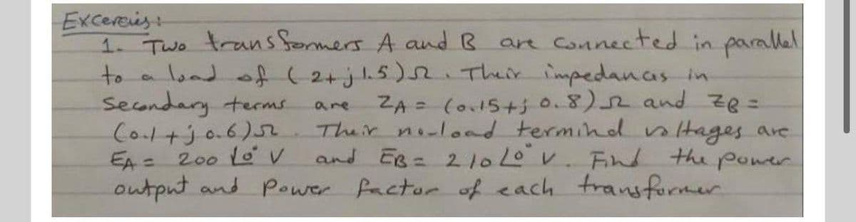 Excereis
1. Two trans formers A and B are Connected in parallel
to a lond of ( 2+j15). Their impedanas in
Secondary terms
Col+jo.6)5.
EA = 200 LoV
output and Power factor of each transfurmer
ZA = (o15+30.8)2 and ze=
Their noload termind ntages are
and Es= 210v. Fin the power
are
