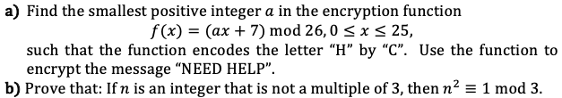 a) Find the smallest positive integer a in the encryption function
f(x) = (ax + 7) mod 26,0 ≤ x ≤ 25,
such that the function encodes the letter "H" by "C". Use the function to
encrypt the message "NEED HELP".
b) Prove that: If n is an integer that is not a multiple of 3, then n² = 1 mod 3.