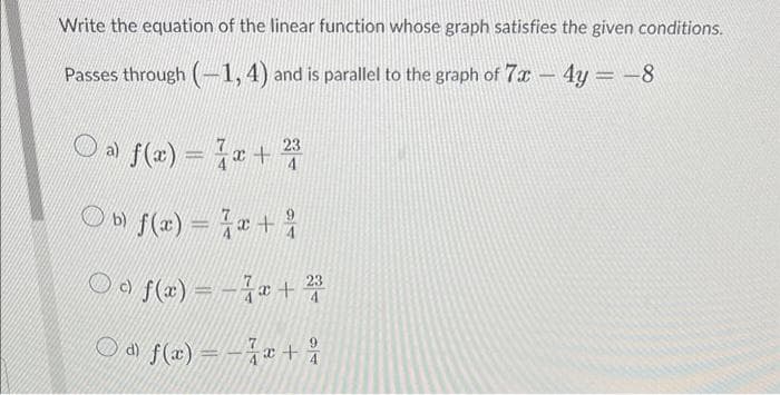 Write the equation of the linear function whose graph satisfies the given conditions.
Passes through (-1, 4) and is parallel to the graph of 7x - 4y = -8
a) f(x)=√x + 232
4
b) f(x) = x +
f(x) = -x + 23
a) f(x)=x+2
9