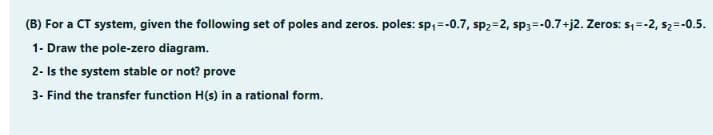 (B) For a CT system, given the following set of poles and zeros. poles: sp;=-0.7, sp2=2, sp3=-0.7+j2. Zeros: s, =-2, s2=-0.5.
1- Draw the pole-zero diagram.
2- Is the system stable or not? prove
3- Find the transfer function H(s) in a rational form.
