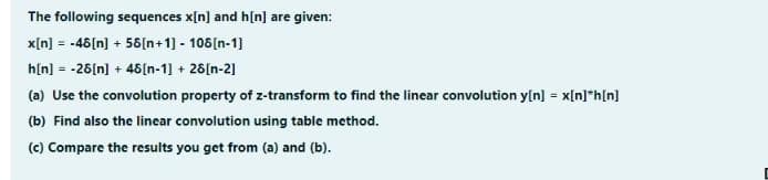 The following sequences x[n] and h[n] are given:
x[n] = -48[n] + 56[n+1] - 108[n-1]
h[n] = -26[n] + 46[n-1] + 26[n-2]
(a) Use the convolution property of z-transform to find the linear convolution y[n] = x[n]*h[n]
(b) Find also the linear convolution using table method.
(c) Compare the results you get from (a) and (b).
