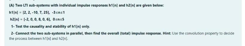 (A) Two LTI sub-systems with individual impulse responses h1[n] and h2[n] are given below:
h1[n] = [2, 2, -10, 7, 25), -3sns1
h2[n] = [-2, 0, 0, 8, 0, 6), Osns5
1- Test the causality and stability of h1[n] only.
2- Connect the two sub-systems in parallel, then find the overall (total) impulse response. Hint: Use the convolution property to decide
the process between h1[n] and h2[n].
