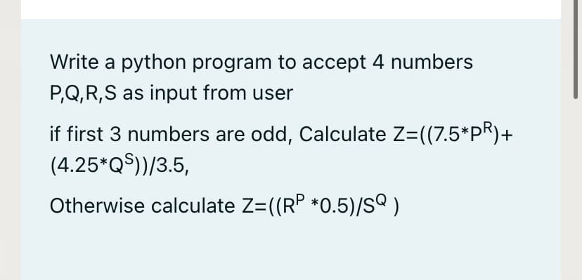 Write a python program to accept 4 numbers
P,Q,R,S as input from user
if first 3 numbers are odd, Calculate Z=((7.5*PR)+
(4.25*Q$))/3.5,
Otherwise calculate Z=((RP *0.5)/S )
