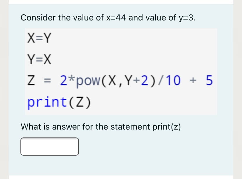 Consider the value of x=44 and value of y=3.
X=Y
Y=X
2*pow(X,Y+2)/10 + 5
print(Z)
What is answer for the statement print(z)
