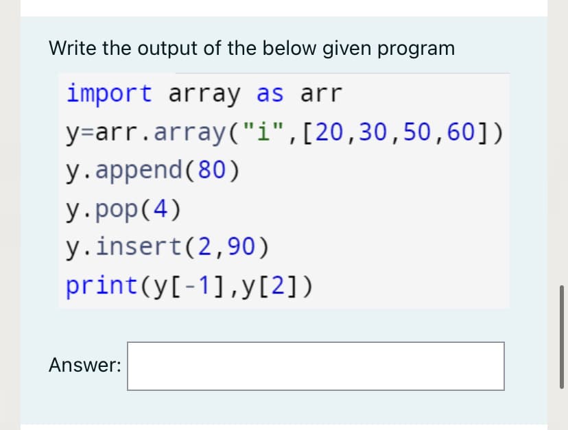 Write the output of the below given program
import array as arr
y=arr.array("i",[20,30,50,60])
y.append(80)
y.pop(4)
y.insert(2,90)
print(y[-1],y[2])
Answer:
