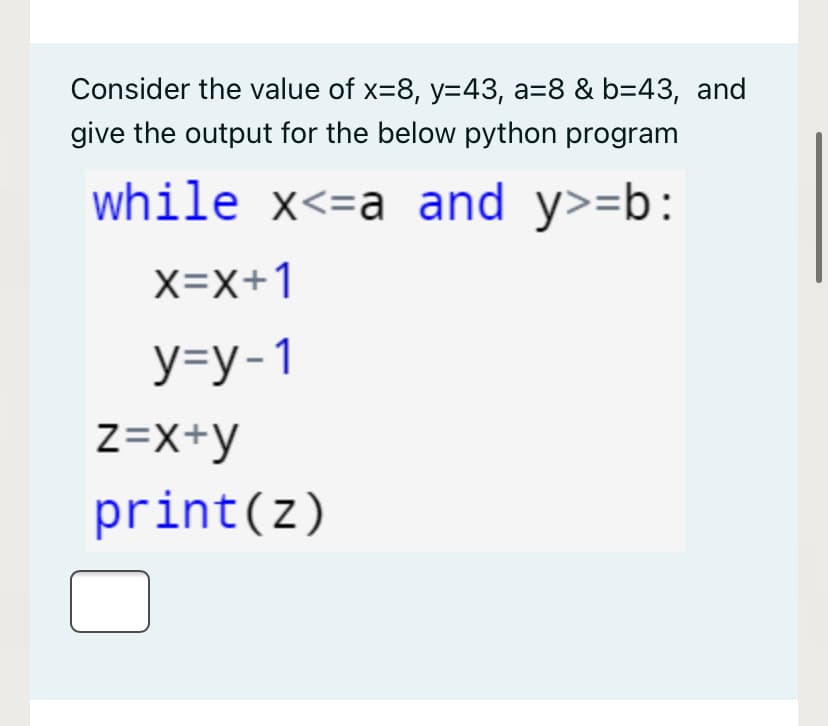 Consider the value of x=8, y=43, a=8 & b=43, and
give the output for the below python program
while x<=a and y>=b:
X=X+1
У-у-1
Z=x+y
print(z)
