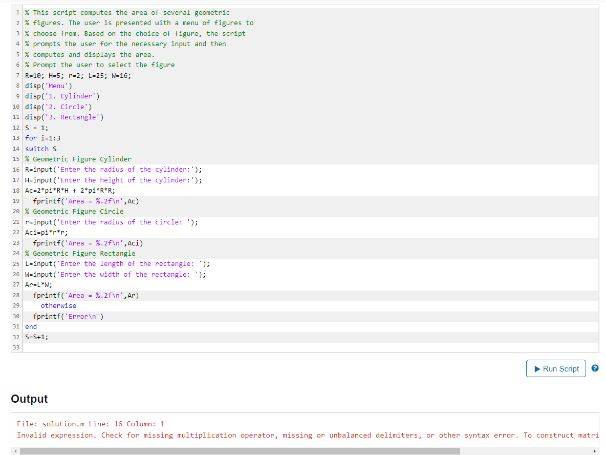 1 % This script computes the area of several geometric
2 % figures. The user is presented with a menu of figures to
3 % choose from. Based on the choice of figure, the script
4 % prompts the user for the necessary input and then
5 % computes and displays the area.
6 % Prompt the user to select the figure
7 R=10; H=5; r=2; L=25; W=16;
8 disp('Menu' )
9 disp('1. Cylinder')
10 disp('2. Circle')
11 disp('3. Rectangle')
12 S = 1;
13 for i-1:3
14 switchS
15 % Geometric Figure Cylinder
16 R=input('Enter the radius of the cylinder:');
17 H=input('Enter the height of the cylinder:');
18 Ac=2*pi*R*H + 2*pi*R*R;
19
fprintf('Area = %.2f\n',Ac)
20 % Geometric Figure Circle
21 r=input('Enter the radius of the circle:');
22 Aci=pi*r*r;
fprintf('Area - %.2f\n',Aci)
23
24 % Geometric Figure Rectangle
25 L-input('Enter the length of the rectangle: ');
26 W-input('Enter the width of the rectangle: ');
27 Ar=L*W;
fprintf('Area - %.2f\n',Ar)
28
29
otherwise
30
fprintf('Error\n')
31 end
32 S=S+1;
33
Run Script
Output
File: solution.m Line: 16 Column: 1
Invalid expression. Check for missing multiplication operator, missing or unbalanced delimiters, or other syntax error. To construct matri
