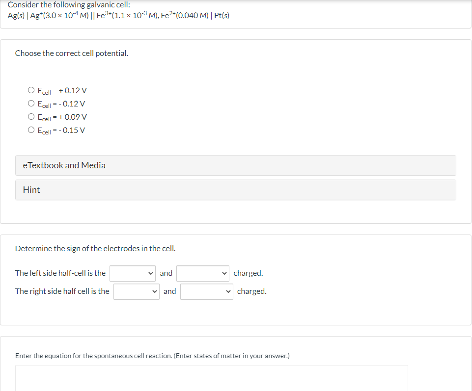 Consider the following galvanic cell:
Ag(s) | Ag*(3.0 x 10-4 M) || Fe3+(1.1 × 10-3 M), Fe2*(0.040 M) | Pt(s)
Choose the correct cell potential.
O Ecell = + 0.12 V
O Ecell = - 0.12 V
O Ecell - + 0.09 V
O Ecell - - 0.15 V
eTextbook and Media
Hint
Determine the sign of the electrodes in the cell.
The left side half-cell is the
and
charged.
The right side half cell is the
and
charged.
Enter the equation for the spontaneous cell reaction. (Enter states of matter in your answer.)
