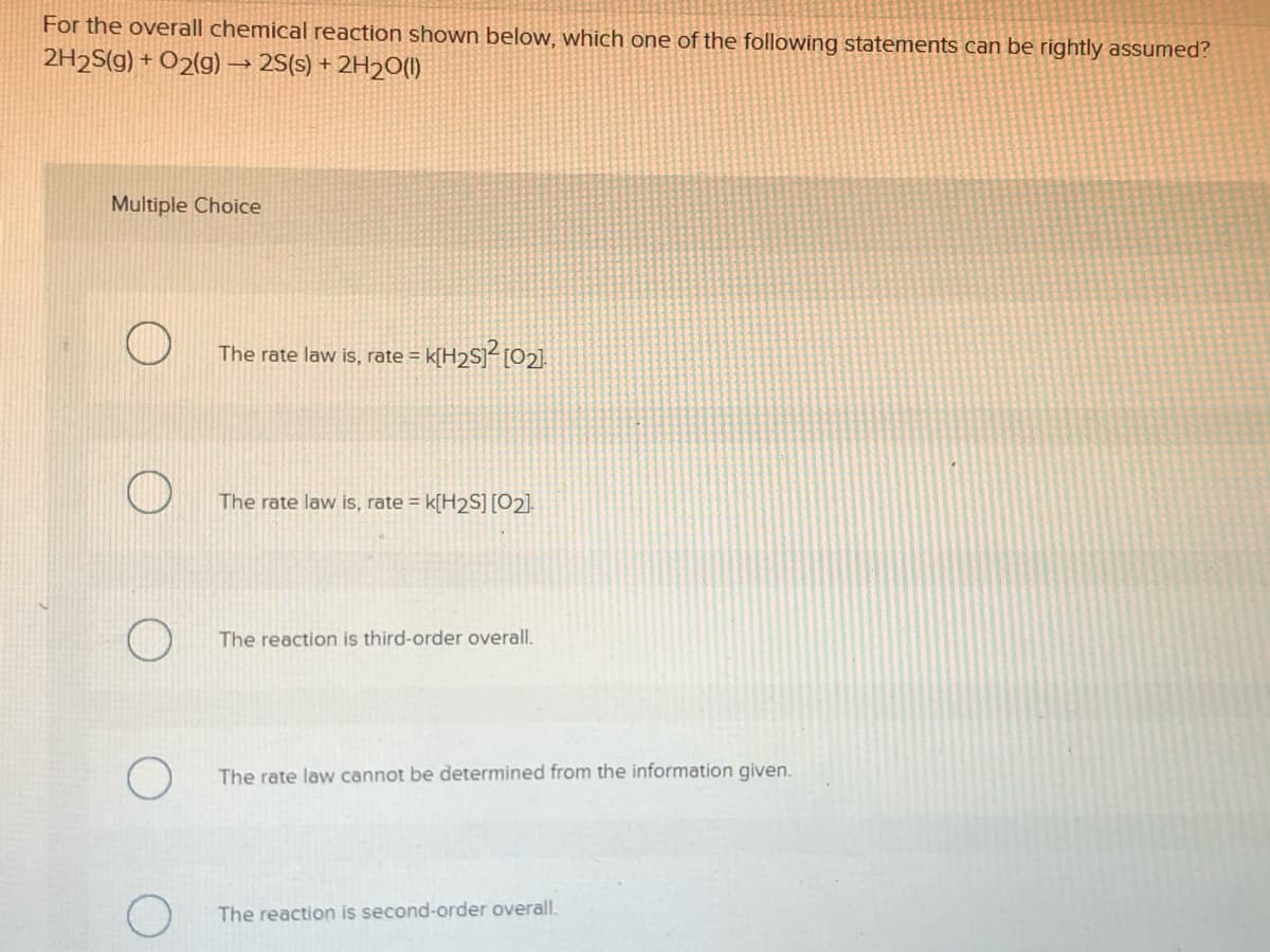 For the overall chemical reaction shown below, which one of the following statements can be rightly assumed?
2H2S(g) + O2(g)→ 2S(s) + 2H2O(I)
Multiple Choice
The rate law is, rate = k[H2S]< [O2].
The rate law is, rate = k[H2S] [O2].
The reaction is third-order overall.
The rate law cannot be determined from the information given.
The reaction is second-order overall.
