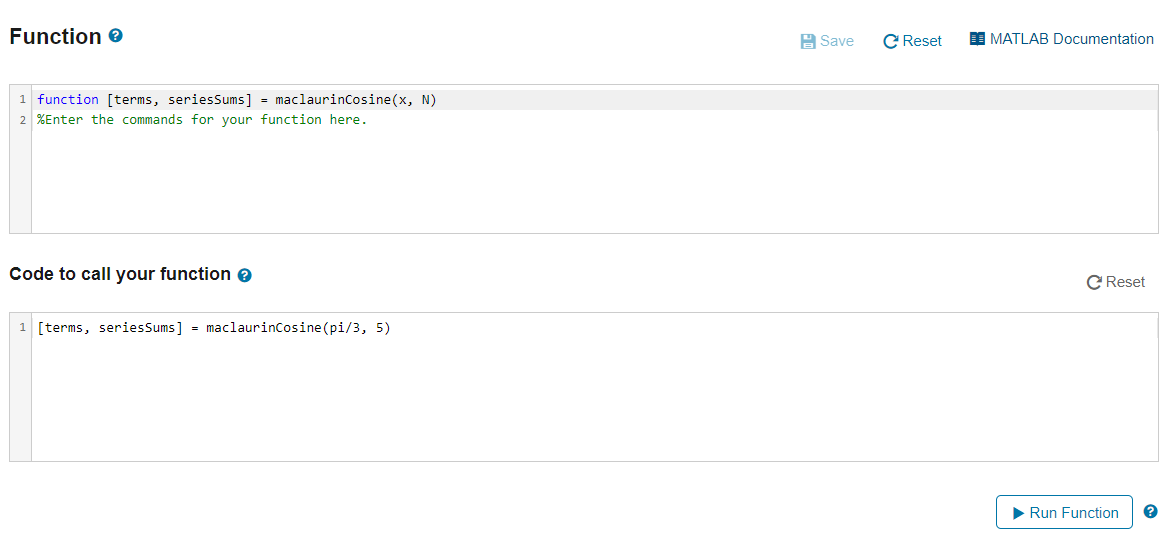 Function e
A Save
C Reset
I MATLAB Documentation
1 function [terms, seriesSums] = maclaurinCosine(x, N)
2 %Enter the commands for your function here.
Code to call your function e
C Reset
1 [terms, seriesSums] = maclaurinCosine(pi/3, 5)
>Run Function
