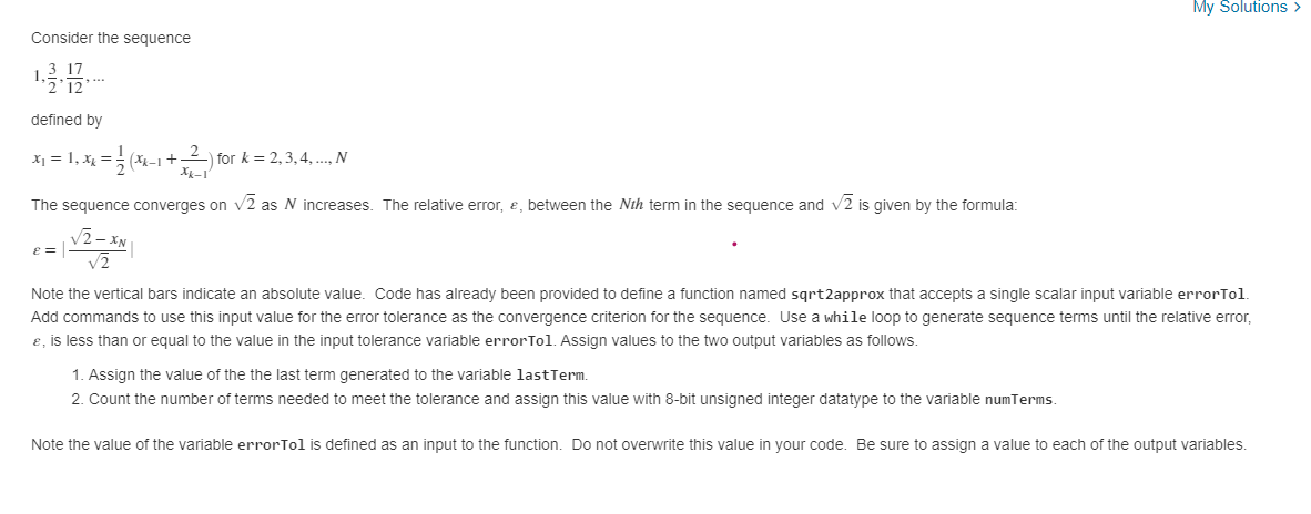 My Solutions >
Consider the sequence
...
defined by
X1 = 1, x =
for k = 2,3, 4, . N
(k-1 +
The sequence converges on v2 as N increases. The relative error, e, between the Nth term in the sequence and v2 is given by the formula:
v2
Note the vertical bars indicate an absolute value. Code has already been provided to define a function named sgrt2approx that accepts a single scalar input variable errorTol.
Add commands to use this input value for the error tolerance as the convergence criterion for the sequence. Use a while loop to generate sequence terms until the relative error,
e, is less than or equal to the value in the input tolerance variable errorTol. Assign values to the two output variables as follows.
1. Assign the value of the the last term generated to the variable lastTerm.
2. Count the number of terms needed to meet the tolerance and assign this value with 8-bit unsigned integer datatype to the variable numTerms.
Note the value of the variable errorTol is defined as an input to the function. Do not overwrite this value in your code. Be sure to assign a value to each of the output variables.

