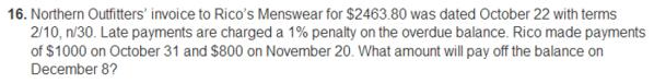 16. Northern Outfitters' invoice to Rico's Menswear for $2463.80 was dated October 22 with terms
2/10, n/30. Late payments are charged a 1% penalty on the overdue balance. Rico made payments
of $1000 on October 31 and $800 on November 20. What amount will pay off the balance on
December 8?
