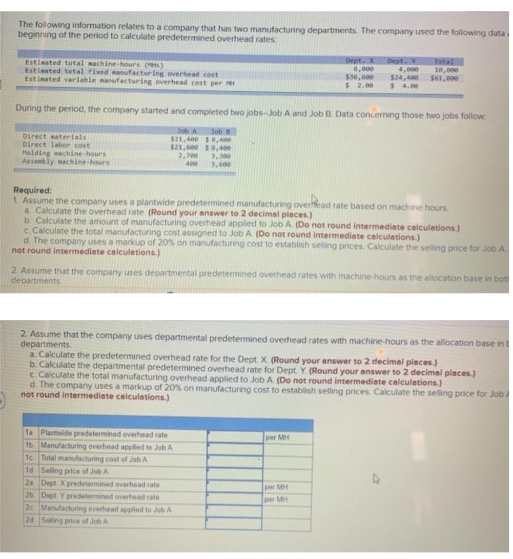 The following information relates to a company that has two manufacturing departments. The company used the following data
beginning of the period to calculate predetermined overhead rates:
Estimated total machine-hours (MHs)
Estimated total fixed manufacturing overhead cost
Estimated variable manufacturing overhead cost per MH
Dept. X
6,000
$36,600
$ 2.00
Dept. Y
4,000
$24,400
$ 4.00
Total
10,000
$61,000
During the period, the company started and completed two jobs-Job A and Job B. Data concerning those two jobs follow
Job B
$21,400 $ 8,400
$21,600 $8,400
3,300
3,600
Job A
Direct materials
Direct lebor cost
Molding machine-hours
Assembly machine-hours
2,700
400
Required:
1. Assume the company uses a plantwide predetemined manufacturing overfead rate based on machine hours.
a. Calculate the overhead rate (Round your answer to 2 decimal places.)
b. Calculate the amount of manufacturing overhead applied to Job A. (Do not round intermediate calculations.)
c. Calculate the total manufacturing cost assigned to Job A (Do not round intermediate calculations.)
d. The company uses a markup of 20% on manufacturing cost to establish selling prices. Calculate the selling price for Job A.
not round intermediate calculations.)
2. Assume that the company uses departmental predetermined overhead rates with machine-hours as the allocation base in bot
departments
2. Assume that the company uses departmental predetermined overhead rates with machine-hours as the allocation base in t
departments.
a. Calculate the predetermined overhead rate for the Dept. X. (Round your answer to 2 decimal places.)
b. Calculate the departmental predetermined overhead rate for Dept. Y. (Round your answer to 2 decimal places.)
c. Calculate the total manufacturing overhead applied to Job A. (Do not round intermediate calculations.)
d. The company uses a markup of 20% on manufacturing cost to establish selling prices. Calculate the selling price for Job
not round intermediate calculations.)
1a Plantwide predetermined overhead rate
1b Manufacturing overhead applied to Job A
1c Total manufacturing cost of Job A
1d. Selling price of Job A
2a Dept X predetermined overhead rate
2b. Dept Y predetermined overhead rate
2c Manufacturing overhead applied to Job A
2d. Selling price of Job A
per MH
per MH
per MH
