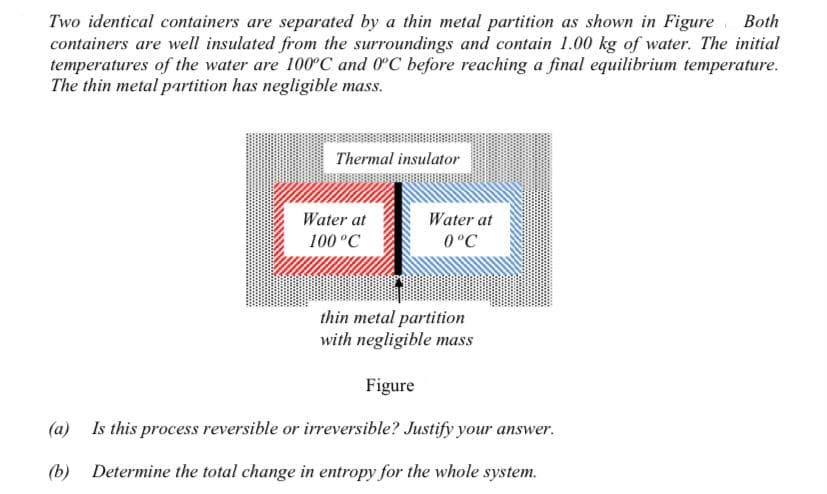 Two identical containers are separated by a thin metal partition as shown in Figure Both
containers are well insulated from the surroundings and contain 1.00 kg of water. The initial
temperatures of the water are 100°C and 0°C before reaching a final equilibrium temperature.
The thin metal partition has negligible mass.
Thermal insulator
Water at
Water at
100 °C
0°C
thin metal partition
with negligible mass
Figure
(a) Is this process reversible or irreversible? Justify your answer.
(b) Determine the total change in entropy for the whole system.
