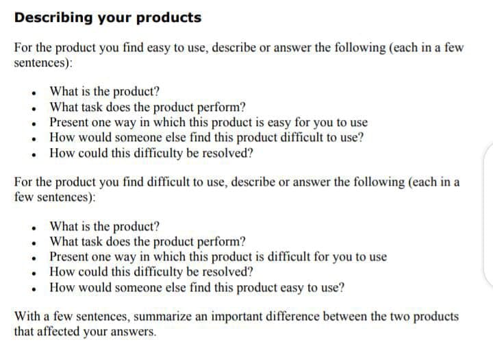 Describing your products
For the product you find easy to use, describe or answer the following (each in a few
sentences):
• What is the product?
What task does the product perform?
• Present one way in which this product is easy for you to use
• How would someone else find this product difficult to use?
How could this difficulty be resolved?
For the product you find difficult to use, describe or answer the following (each in a
few sentences):
What is the product?
What task does the product perform?
Present one way in which this product is difficult for you to use
How could this difficulty be resolved?
• How would someone else find this product easy to use?
With a few sentences, summarize an important difference between the two products
that affected your answers.
