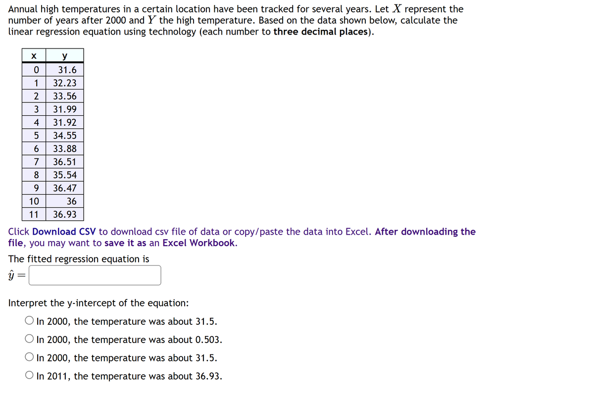 Annual high temperatures in a certain location have been tracked for several years. Let X represent the
number of years after 2000 and Y the high temperature. Based on the data shown below, calculate the
linear regression equation using technology (each number to three decimal places).
ŷ
X
Click Download CSV to download csv file of data or copy/paste the data into Excel. After downloading the
file, you may want to save it as an Excel Workbook.
The fitted regression equation is
-
y
0
31.6
1
32.23
2 33.56
3 31.99
4
31.92
5 34.55
6 33.88
7
36.51
8 35.54
9
36.47
10
36
11
36.93
Interpret the y-intercept of the equation:
O In 2000, the temperature was about 31.5.
O In 2000, the temperature was about 0.503.
O In 2000, the temperature was about 31.5.
O In 2011, the temperature was about 36.93.