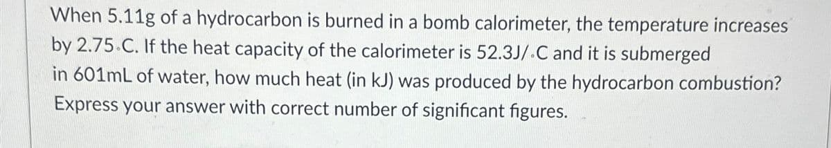 When 5.11g of a hydrocarbon is burned in a bomb calorimeter, the temperature increases
by 2.75.C. If the heat capacity of the calorimeter is 52.3J/.C and it is submerged
in 601mL of water, how much heat (in kJ) was produced by the hydrocarbon combustion?
Express your answer with correct number of significant figures.