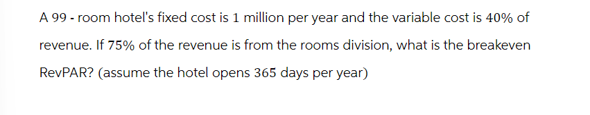 A 99 - room hotel's fixed cost is 1 million per year and the variable cost is 40% of
revenue. If 75% of the revenue is from the rooms division, what is the breakeven
RevPAR? (assume the hotel opens 365 days per year)